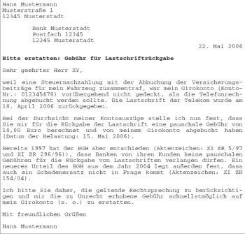 Hans Mustermann Musterstraße 1 12345 Musterstadt Bank Musterstadt Postfach 12345 12345 Musterstadt 22. Mai 2006 Bitte erstatten: Gebühr für Lastschriftrückgabe Sehr geehrter Herr XY, weil eine Steuernachzahlung mit der Abbuchung der Versicherungsbeiträge für mein Fahrzeug zusammentraf, war mein Girokonto (Konto- Nr.: 012345678) vorübergehend nicht gedeckt, als die Telefonrechnung abgebucht werden sollte. Die Lastschrift der Telekom wurde am 18. April 2006 zurückgegeben. Bei der Durchsicht meiner Kontoauszüge stelle ich nun fest, dass Sie mir für die Rückgabe der Lastschrift eine pauschale Gebühr von 10,00 Euro berechnet und von meinem Girokonto abgebucht haben (Datum der Belastung: 15. Mai 2006). Bereits 1997 hat der BGH aber entschieden (Aktenzeichen: XI ZR 5/97 und XI ZR 296/96)), dass Banken von ihren Kunden keine pauschalen Gebühren für die Rückgabe von Lastschriften verlangen dürfen. Ein neueres Urteil des BGH aus dem Jahr 2004 legt außerdem fest, dass auch ein Schadenersatz nicht in Frage kommt (Aktenzeichen: XI ZR 154/04). Ich bitte Sie daher, die geltende Rechtsprechung zu berücksichtigen und mir die zu Unrecht erhobene Gebühr schnellstmöglich auf mein Girokonto (s. o.) zu erstatten. Mit freundlichen Grüßen Hans Mustermann